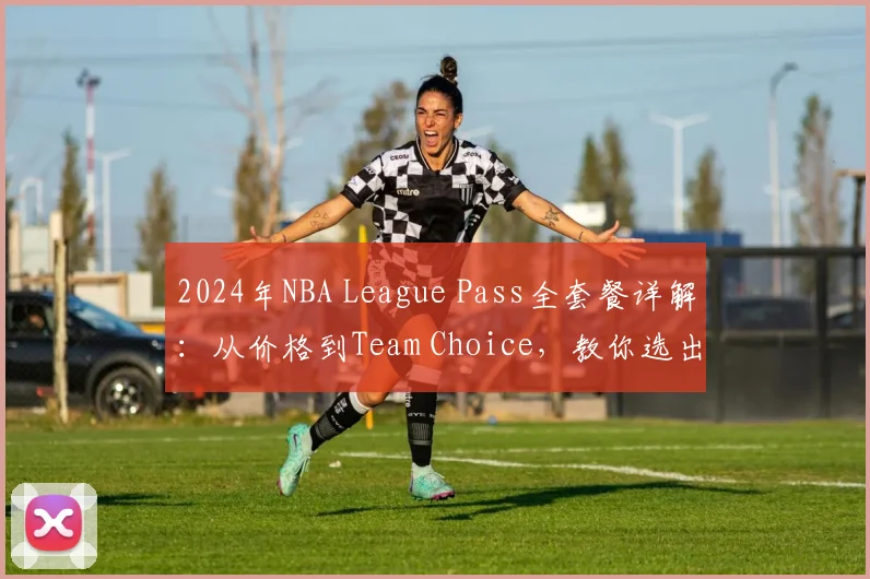 2024年NBA League Pass全套餐详解：从价格到Team Choice，教你选出最适合的订阅方案