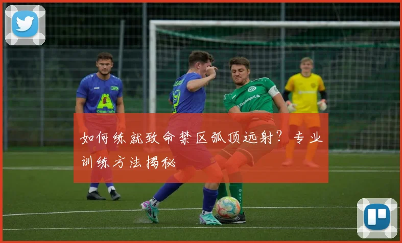 如何练就致命禁区弧顶远射?专业训练方法揭秘