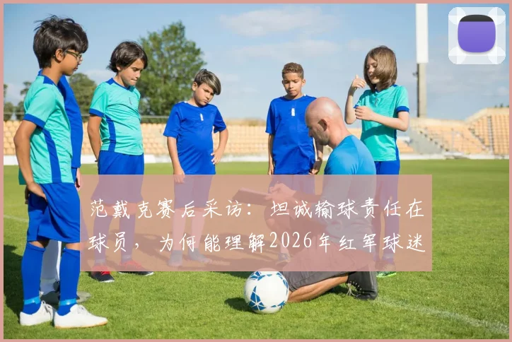 范戴克赛后采访：坦诚输球责任在球员，为何能理解2026年红军球迷失望退场？