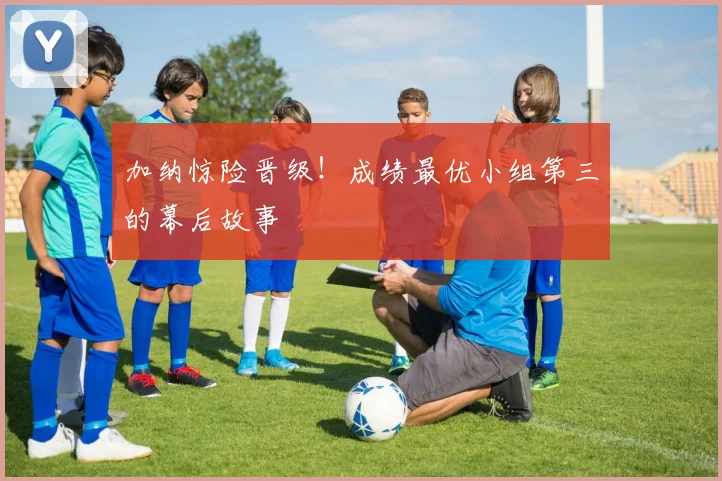 加纳惊险晋级！成绩最优小组第三的幕后故事