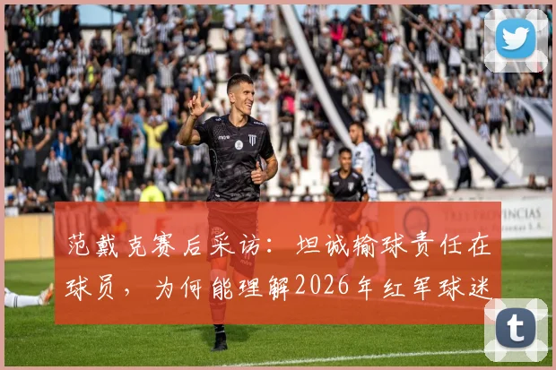 范戴克赛后采访：坦诚输球责任在球员，为何能理解2026年红军球迷失望退场？