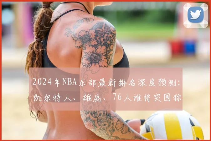 2024年NBA东部最新排名深度预测：凯尔特人、雄鹿、76人谁将突围称霸？