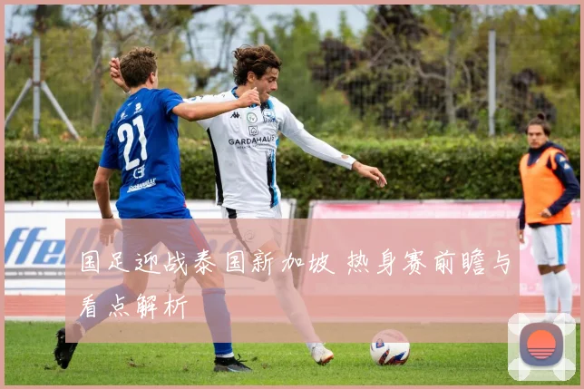 国足迎战泰国新加坡 热身赛前瞻与看点解析