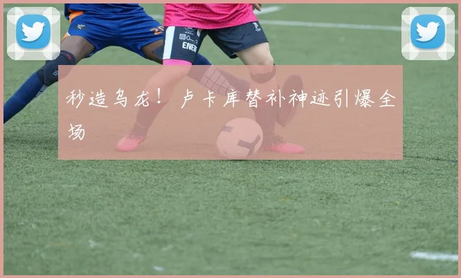 秒造乌龙！卢卡库替补神迹引爆全场