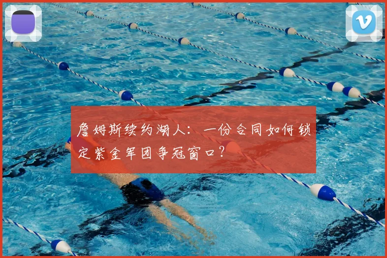 詹姆斯续约湖人：一份合同如何锁定紫金军团争冠窗口？