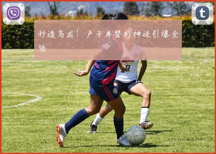 秒造乌龙！卢卡库替补神迹引爆全场