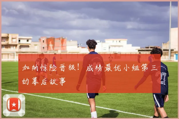 加纳惊险晋级！成绩最优小组第三的幕后故事