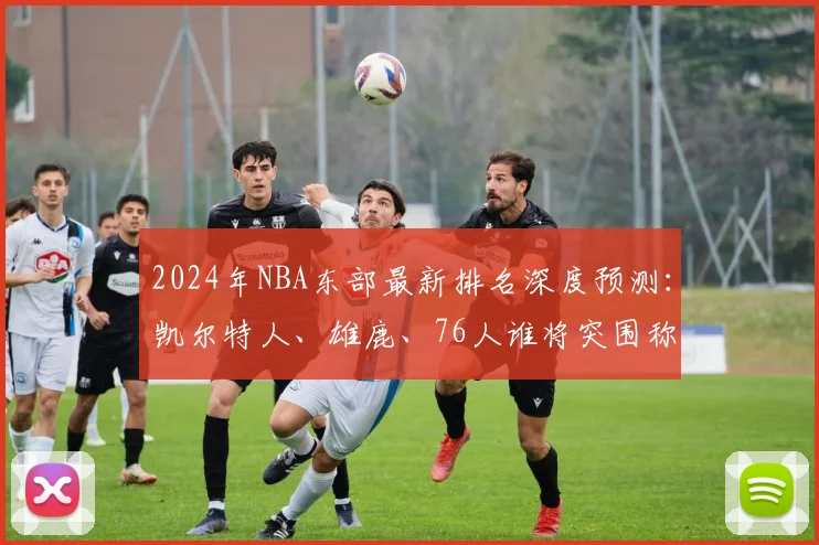 2024年NBA东部最新排名深度预测：凯尔特人、雄鹿、76人谁将突围称霸？