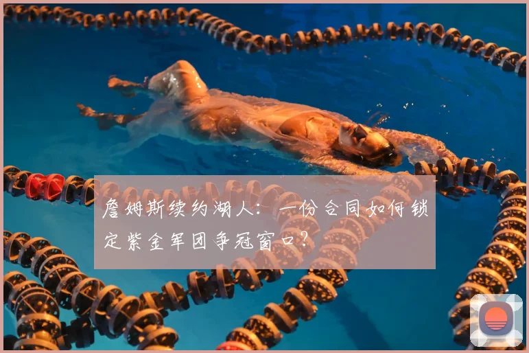 詹姆斯续约湖人：一份合同如何锁定紫金军团争冠窗口？