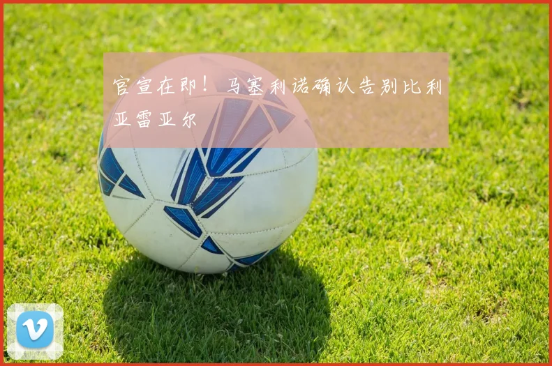官宣在即！马塞利诺确认告别比利亚雷亚尔